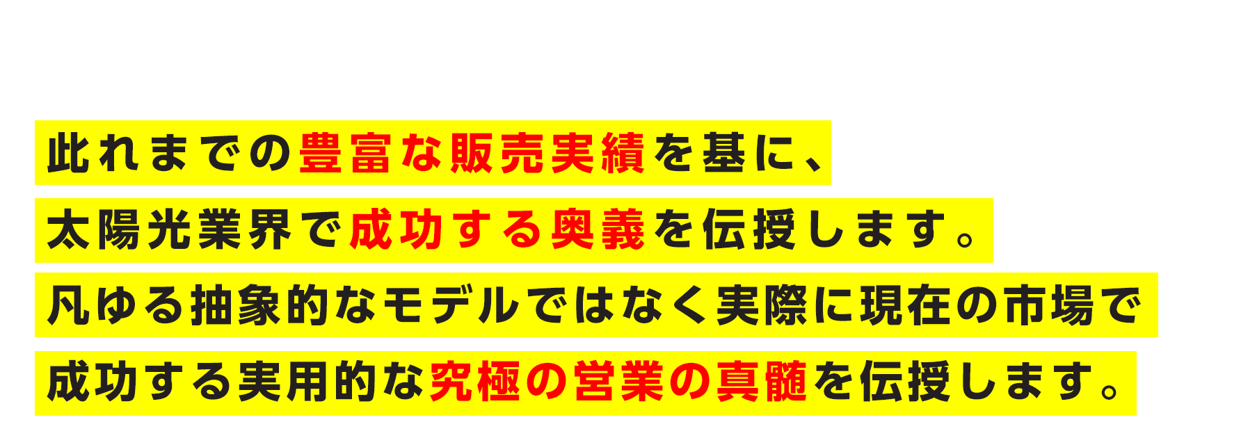此れまでの豊富な販売実績を基に、太陽光業界で成功する奥義を伝授します。凡ゆる抽象的なモデルではなく実際に現在の市場で成功する実用的な究極の営業の真髄を伝授します。